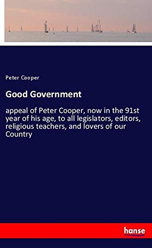 Good Government: appeal of Peter Cooper, now in the 91st year of his age, to all legislators, editors, religious teachers, and lovers of our Country