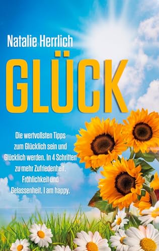 GLÜCK: Die wertvollsten Tipps zum Glücklich sein und Glücklich werden. In 4 Schritten zu mehr Zufriedenheit, Fröhlichkeit und Gelassenheit. I am happy.
