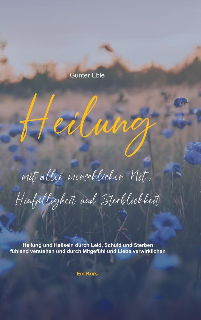 Heilung mit aller menschlichen Not, Hinfälligkeit und Sterblichkeit: Heilung und Heilsein durch Leid, Schuld und Sterben fühlend verstehen und durch Mitgefühl und Liebe verwirklichen – Ein Kurs
