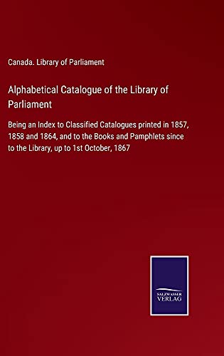 Alphabetical Catalogue of the Library of Parliament: Being an Index to Classified Catalogues printed in 1857, 1858 and 1864, and to the Books and ... since to the Library, up to 1st October, 1867