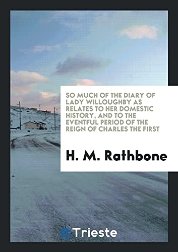 So Much of the Diary of Lady Willoughby as Relates to Her Domestic History, and to the Eventful Period of the Reign of Charles the First