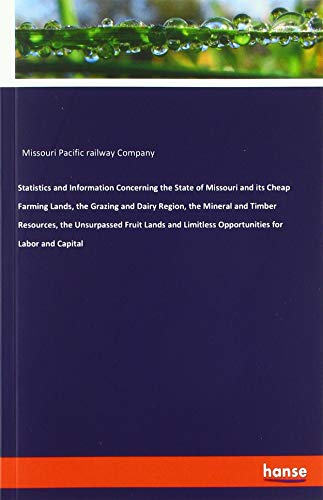 Statistics and Information Concerning the State of Missouri and its Cheap Farming Lands, the Grazing and Dairy Region, the Mineral and Timber ... Limitless Opportunities for Labor and Capital