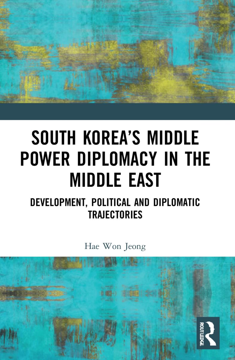 South Korea’s Middle Power Diplomacy in the Middle East: Development, Political and Diplomatic Trajectories (Changing Dynamics in Asia-middle East Relations)