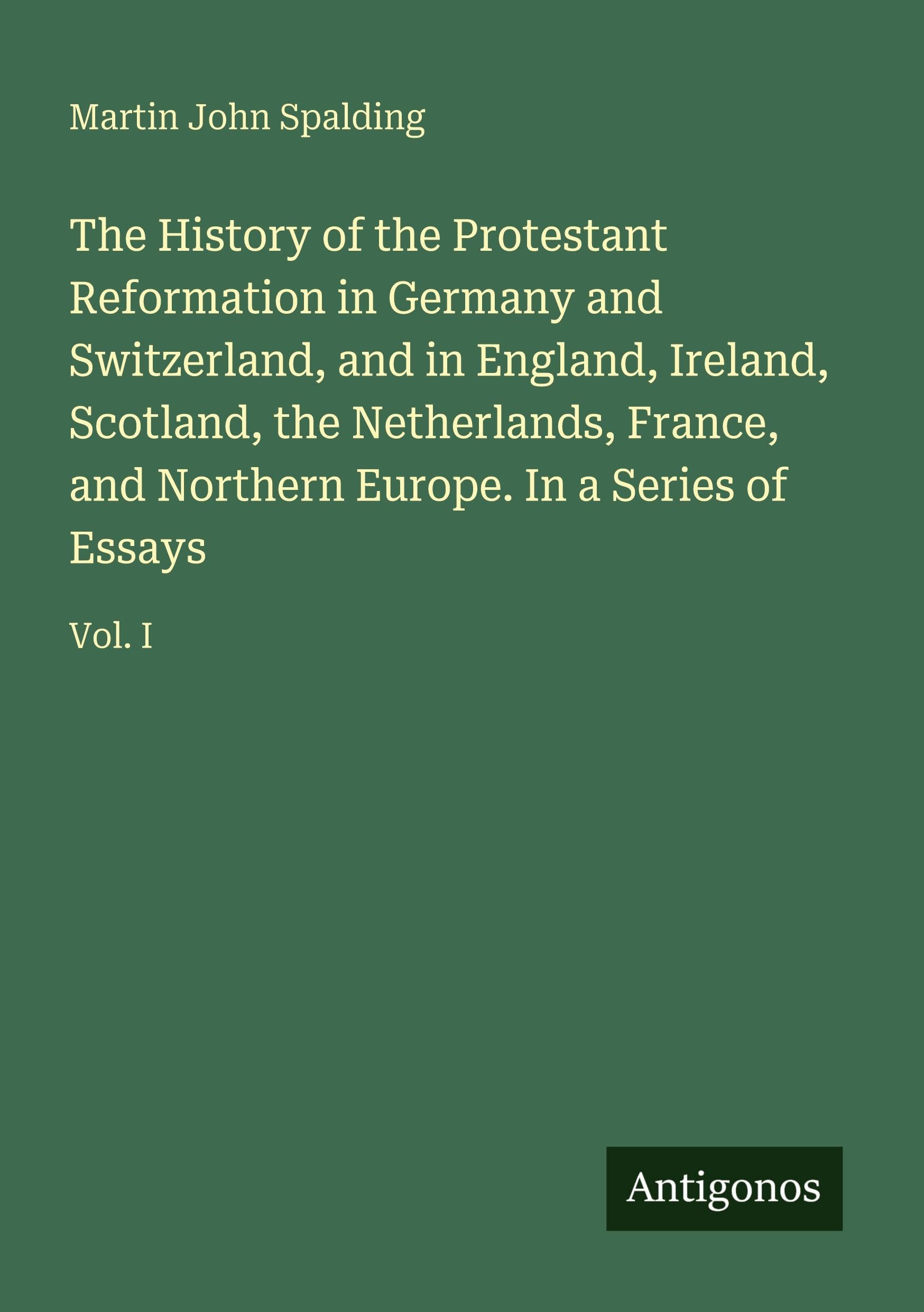 The History of the Protestant Reformation in Germany and Switzerland, and in England, Ireland, Scotland, the Netherlands, France, and Northern Europe. In a Series of Essays: Vol. I