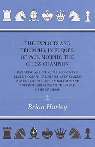 The Exploits and Triumphs, in Europe, of Paul Morphy, the Chess Champion - Including An Historical Account Of Clubs, Biographical Sketches Of Famous ... Anecdote Relating To The Noble Game Of Chess