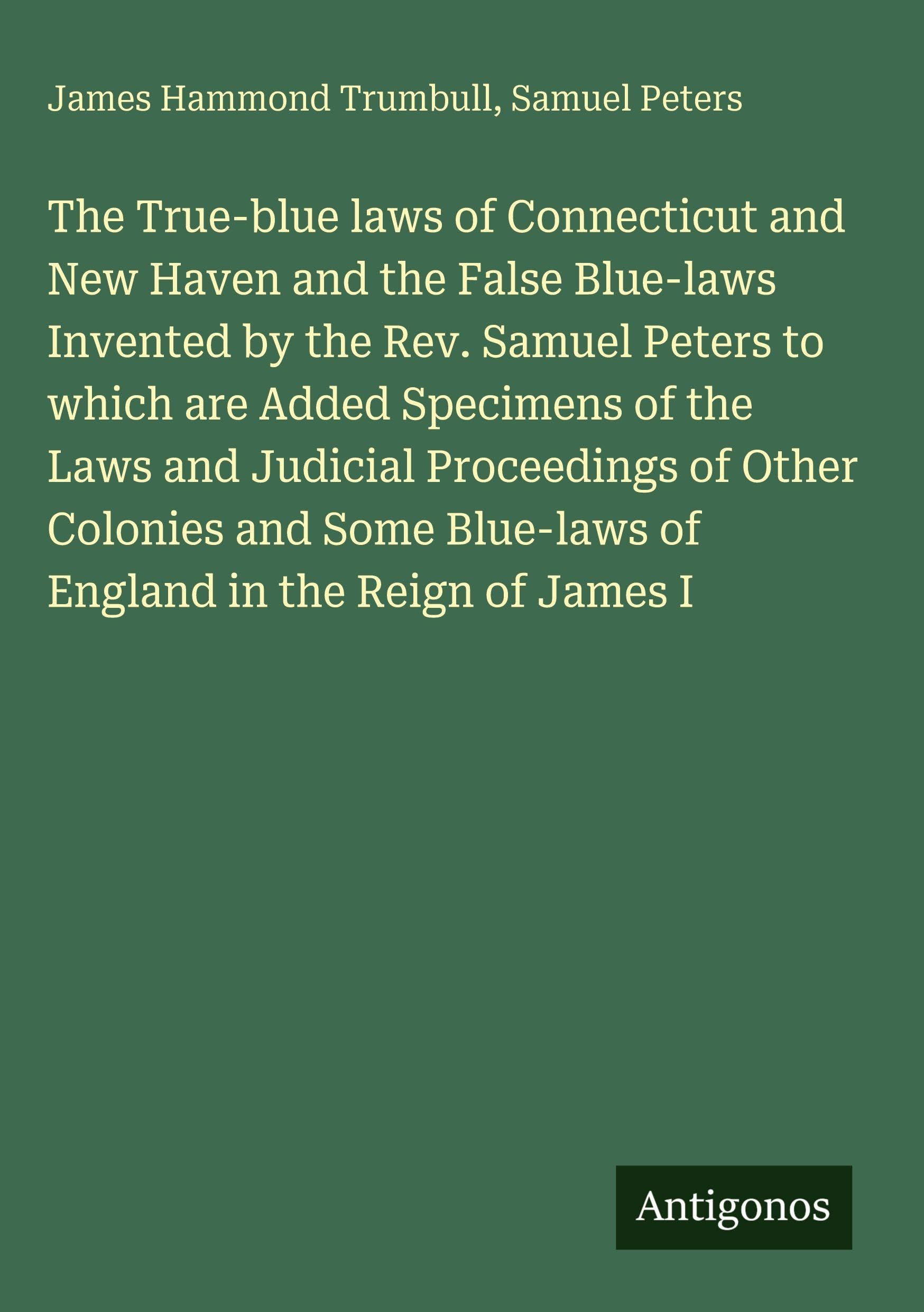 The True-blue laws of Connecticut and New Haven and the False Blue-laws Invented by the Rev. Samuel Peters to which are Added Specimens of the Laws ... Blue-laws of England in the Reign of James I