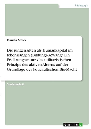 Die jungen Alten als Humankapital im lebenslangen (Bildungs-)Zwang? Ein Erklärungsansatz des utilitaristischen Prinzips des aktiven Alterns auf der Grundlage der Foucaultschen Bio-Macht