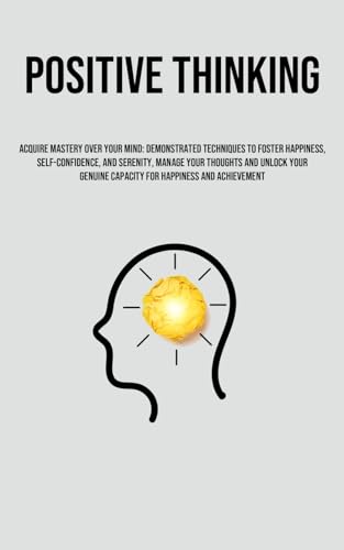 Positive Thinking: Acquire Mastery Over Your Mind: Demonstrated Techniques To Foster Happiness, Self-Confidence, And Serenity, Manage Your Thoughts ... Capacity For Happiness And Achievement