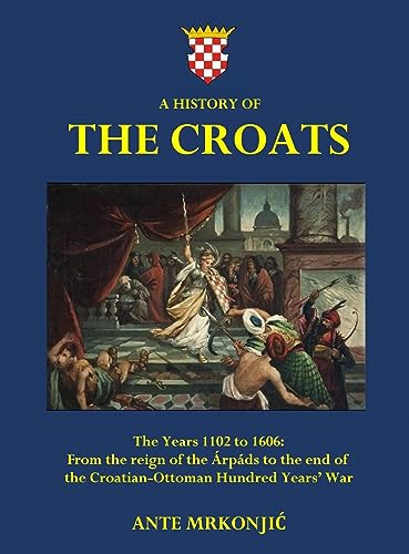 A History of The Croats - The Years 1102 to 1606: From the reign of the Árpáds to the end of the Croatian-Ottoman Hundred Years' War