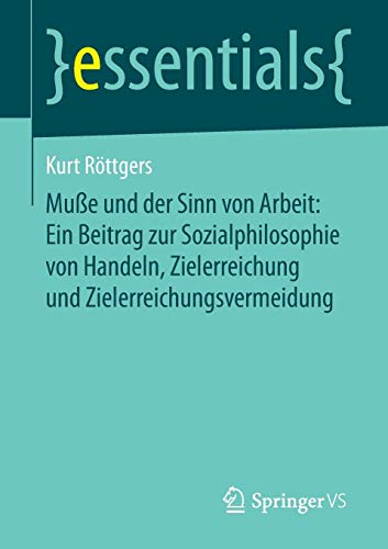 Muße und der Sinn von Arbeit: Ein Beitrag zur Sozialphilosophie von Handeln, Zielerreichung und Zielerreichungsvermeidung (essentials)