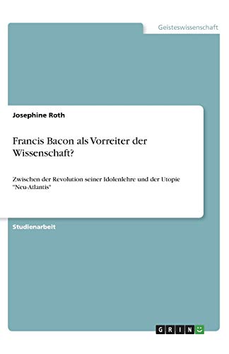 Francis Bacon als Vorreiter der Wissenschaft?: Zwischen der Revolution seiner Idolenlehre und der Utopie Neu-Atlantis