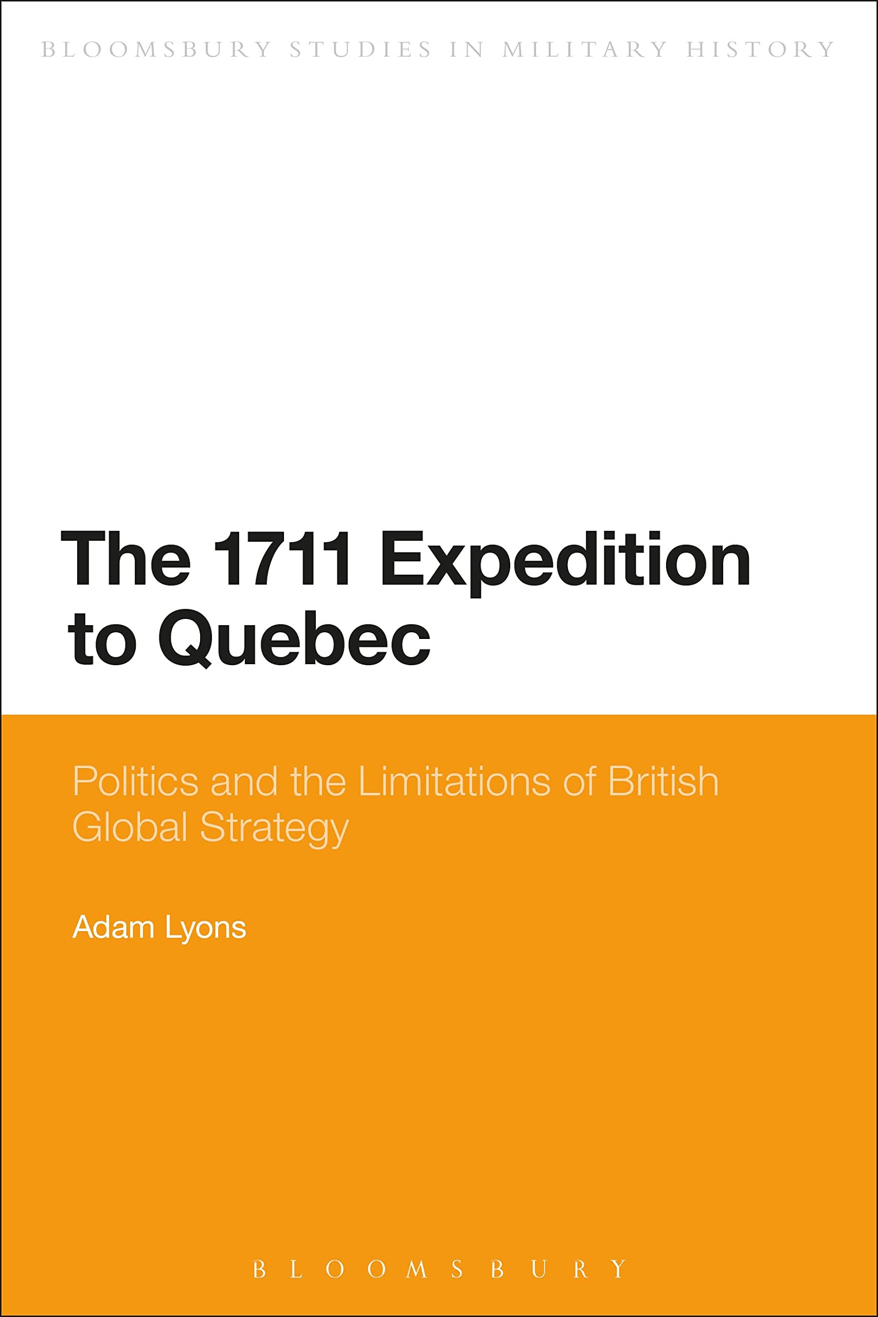 The 1711 Expedition to Quebec: Politics And The Limitations Of British Global Strategy (Bloomsbury Studies in Military History)