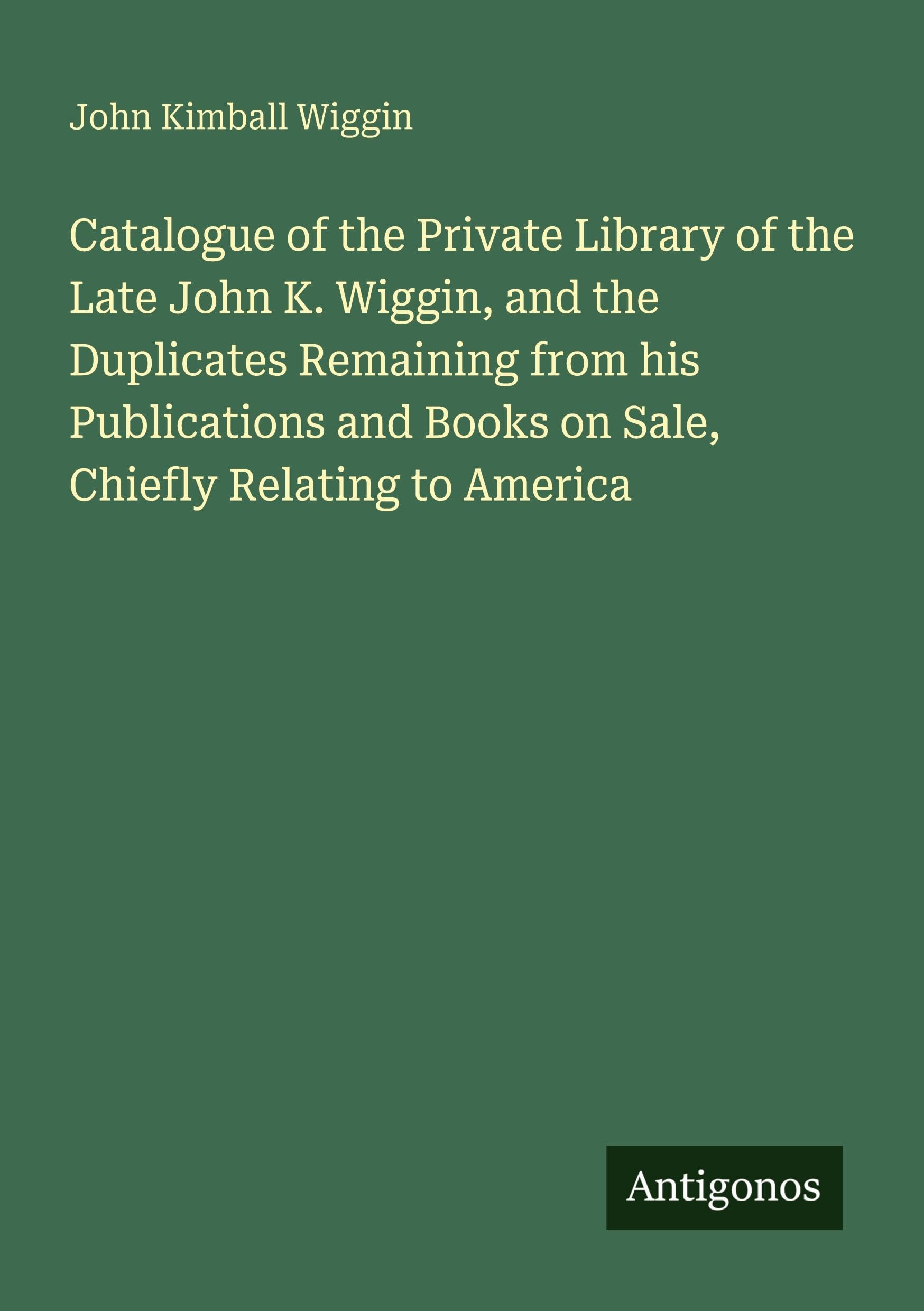 Catalogue of the Private Library of the Late John K. Wiggin, and the Duplicates Remaining from his Publications and Books on Sale, Chiefly Relating to America