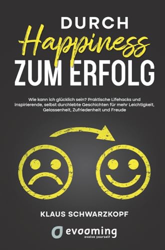 Durch Happiness zum Erfolg: Wie kann ich glücklich sein? Praktische Lifehacks und inspirierende, selbst durchlebte Geschichten, für mehr Leichtigkeit, Gelassenheit, Zufriedenheit und Freude