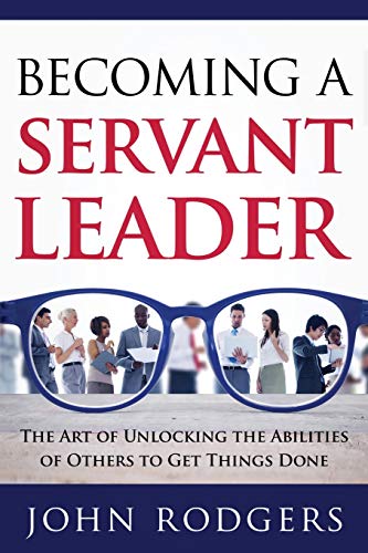 Becoming a Servant Leader: The Art of Unlocking the Abilities of Others to Get Things Done