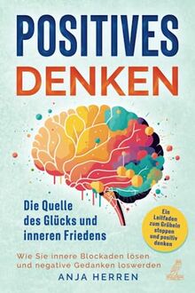 Positives Denken - Die Quelle des Glücks und inneren Friedens: Ein Leitfaden zum Grübeln stoppen und positiv denken - Wie Sie innere Blockaden lösen und negative Gedanken loswerden