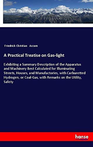 A Practical Treatise on Gas-light: Exhibiting a Summary Description of the Apparatus and Machinery Best Calculated for Illuminating Streets, Houses, ... Coal-Gas, with Remarks on the Utility, Safety
