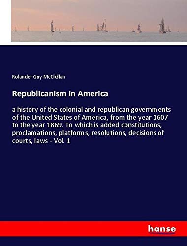 Republicanism in America: a history of the colonial and republican governments of the United States of America, from the year 1607 to the year 1869. ... decisions of courts, laws - Vol. 1