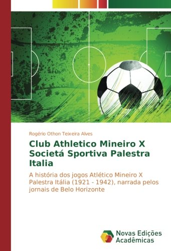 Club Athletico Mineiro X Societá Sportiva Palestra Italia: A história dos jogos Atlético Mineiro X Palestra Itália (1921 - 1942), narrada pelos jornais de Belo Horizonte