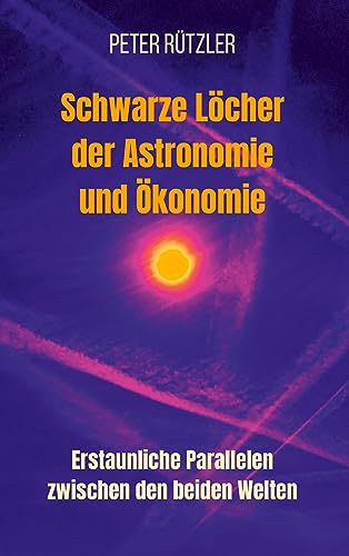 Schwarze Löcher der Astronomie und Ökonomie: Erstaunliche Parallelen zwischen den beiden Welten. Ein tiefer Einblick - mit 112 Abbildungen - in die ... und Ökonomie und deren Gemeinsamkeiten.