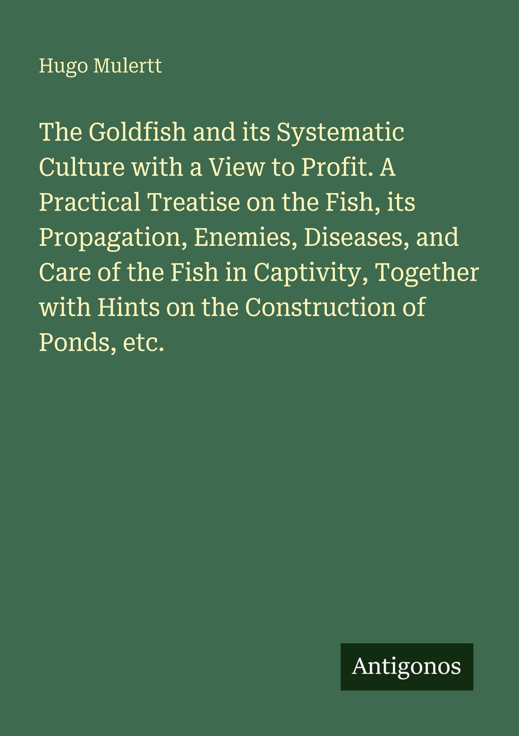 The Goldfish and its Systematic Culture with a View to Profit. A Practical Treatise on the Fish, its Propagation, Enemies, Diseases, and Care of the ... with Hints on the Construction of Ponds, etc.