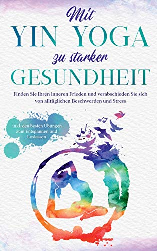 Mit Yin Yoga zu starker Gesundheit: Finden Sie Ihren inneren Frieden und verabschieden Sie sich von alltäglichen Beschwerden und Stress - inkl. den besten Übungen zum Entspannen und Loslassen