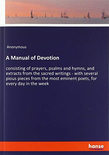 A Manual of Devotion: consisting of prayers, psalms and hymns, and extracts from the sacred writings - with several pious pieces from the most eminent poets, for every day in the week