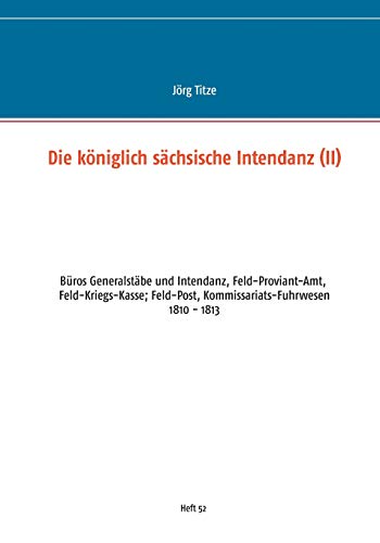 Die königlich sächsische Intendanz: Büros Generalstäbe und Intendant, Feld-Proviant-Amt, Feld-Kriegs-Kasse; Feld-Post, Kommissariats-Fuhrwesen ... Militärgeschichte zwischen 1793 und 1815)