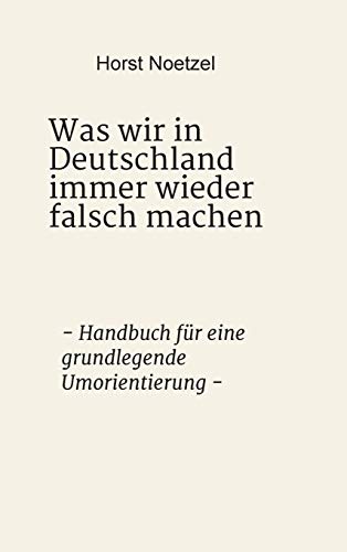 Was wir in Deutschland immer wieder falsch machen: - Handbuch für eine grundlegende Umorientierung -