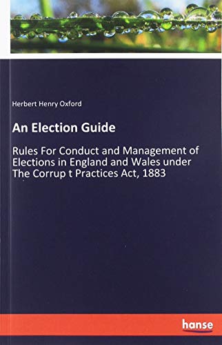 An Election Guide: Rules For Conduct and Management of Elections in England and Wales under The Corrup t Practices Act, 1883