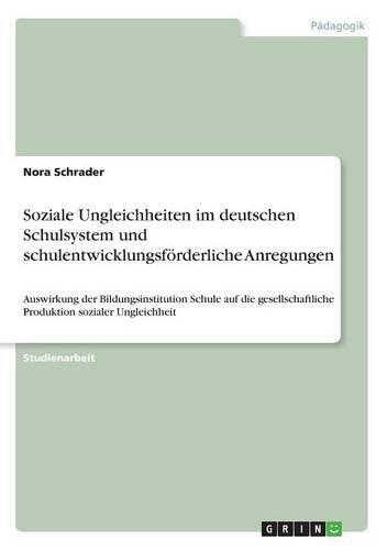 Soziale Ungleichheiten im deutschen Schulsystem und schulentwicklungsförderliche Anregungen: Auswirkung der Bildungsinstitution Schule auf die gesellschaftliche Produktion sozialer Ungleichheit