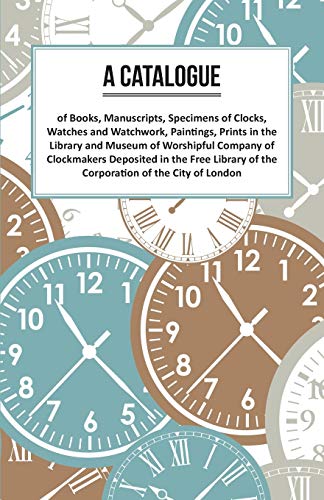 A Catalogue of Books, Manuscripts, Specimens of Clocks, Watches and Watchwork, Paintings, Prints in the Library and Museum of Worshipful Company of ... of the Corporation of the City of London