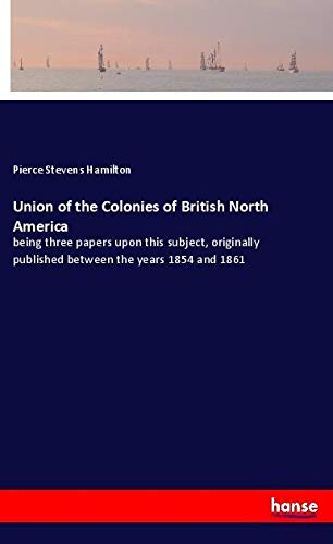 Union of the Colonies of British North America: being three papers upon this subject, originally published between the years 1854 and 1861