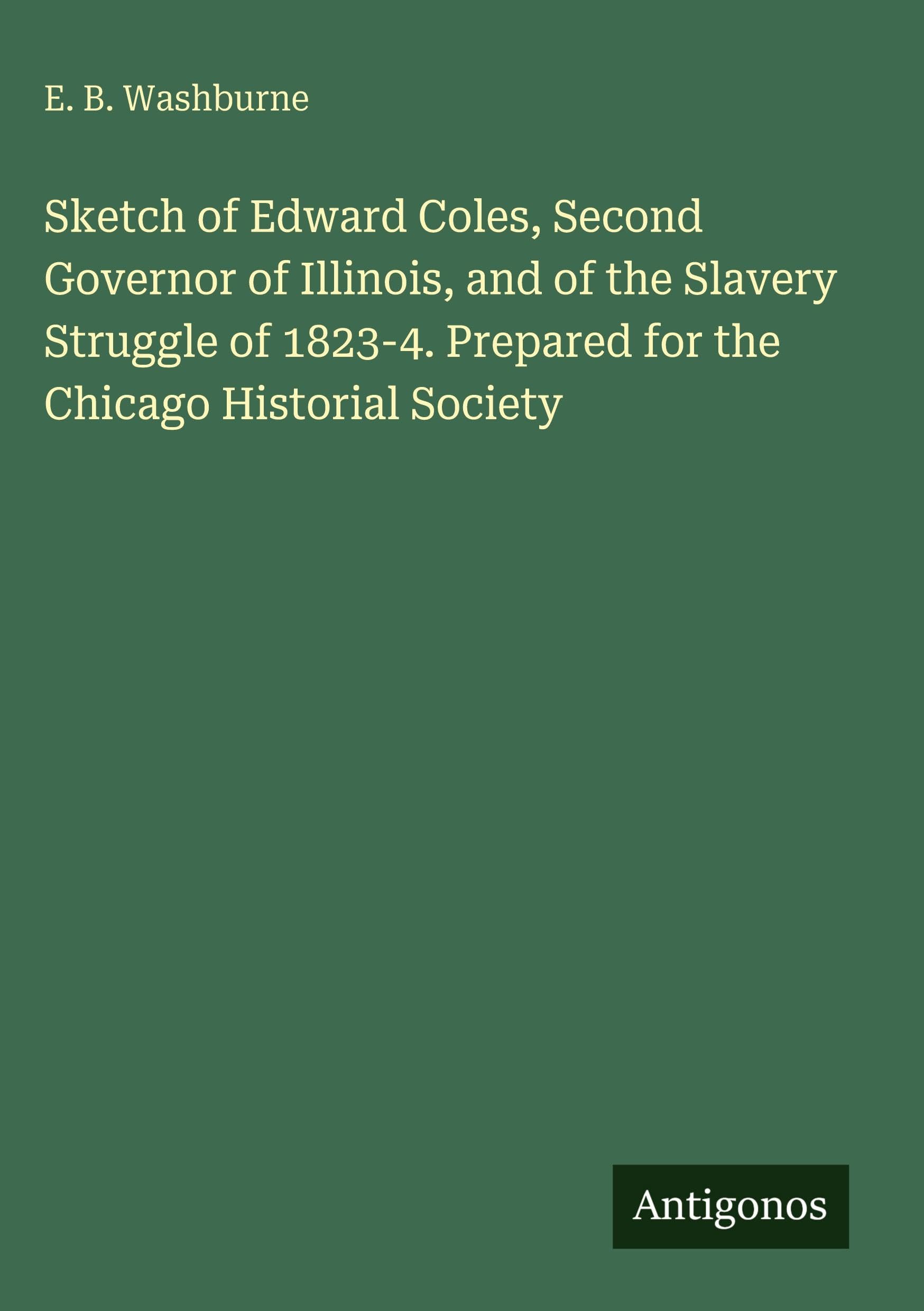 Sketch of Edward Coles, Second Governor of Illinois, and of the Slavery Struggle of 1823-4. Prepared for the Chicago Historial Society