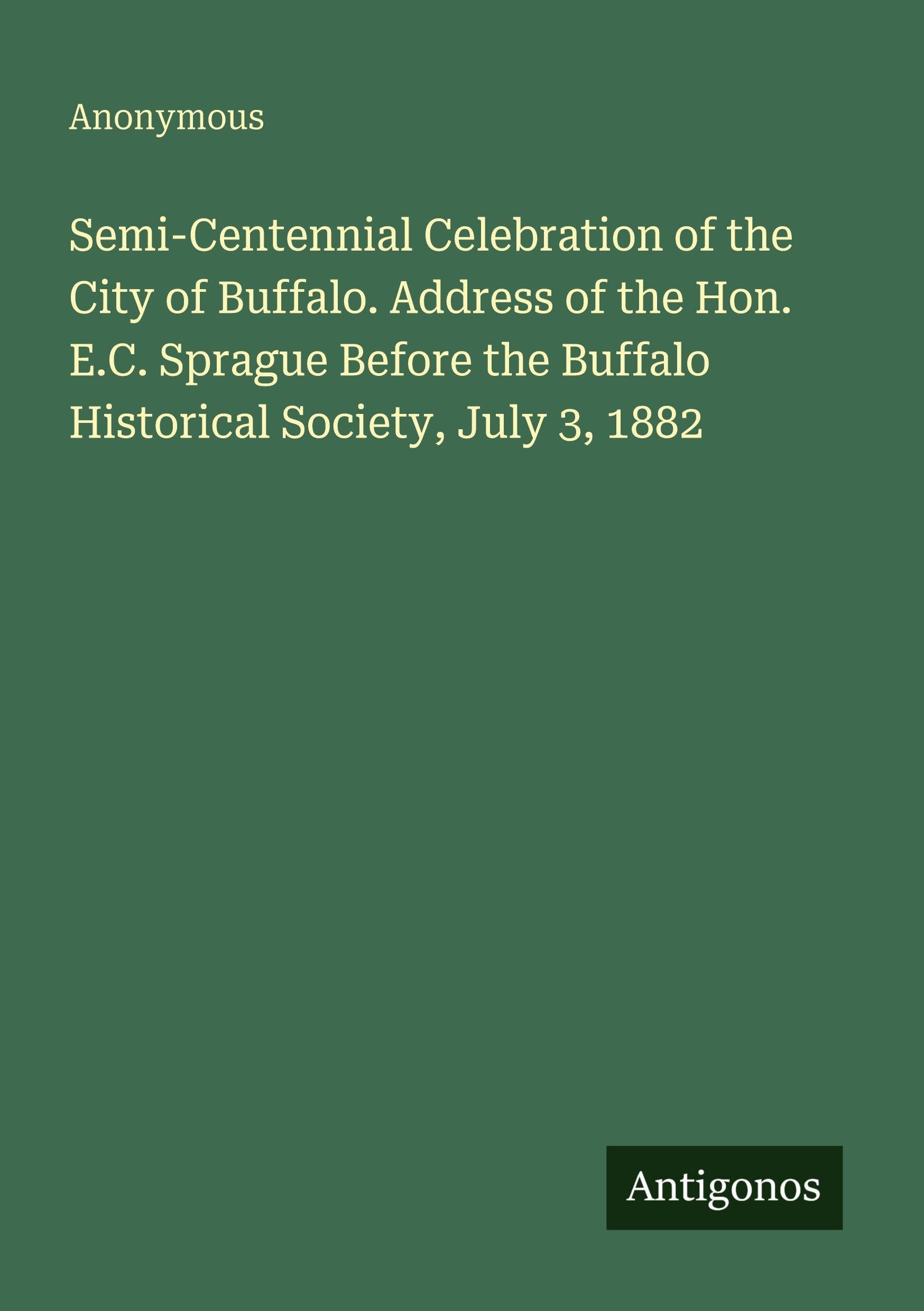 Semi-Centennial Celebration of the City of Buffalo. Address of the Hon. E.C. Sprague Before the Buffalo Historical Society, July 3, 1882