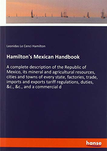 Hamilton's Mexican Handbook: A complete description of the Republic of Mexico, its mineral and agricultural resources, cities and towns of every ... duties, &c., &c., and a commercial d