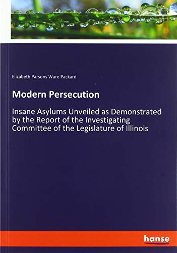 Modern Persecution: Insane Asylums Unveiled as Demonstrated by the Report of the Investigating Committee of the Legislature of Illinois