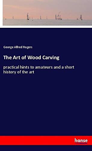 The Art of Wood Carving: practical hints to amateurs and a short history of the art