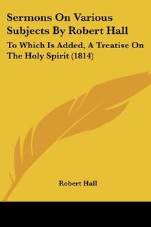 Sermons On Various Subjects By Robert Hall: To Which Is Added, A Treatise On The Holy Spirit (1814)