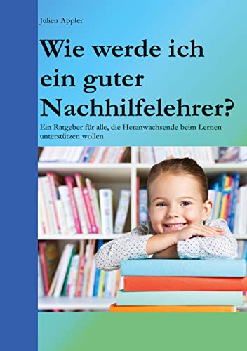 Wie werde ich ein guter Nachhilfelehrer?: Ein Ratgeber für alle, die Heranwachsende beim Lernen unterstützen wollen