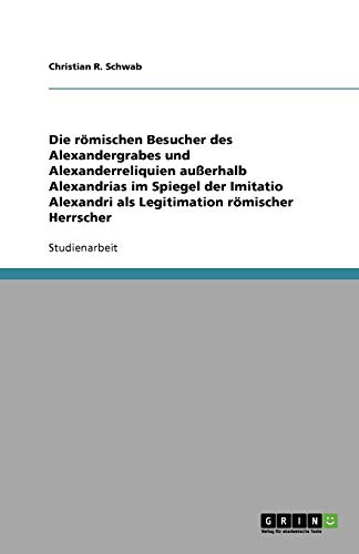 Die römischen Besucher des Alexandergrabes und Alexanderreliquien außerhalb Alexandrias im Spiegel der Imitatio Alexandri als Legitimation römischer Herrscher