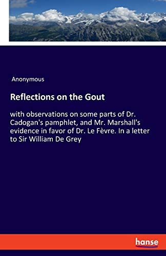 Reflections on the Gout: with observations on some parts of Dr. Cadogan's pamphlet, and Mr. Marshall's evidence in favor of Dr. Le Fèvre. In a letter to Sir William De Grey