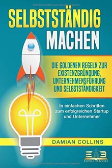 SELBSTSTÄNDIG MACHEN: Die goldenen Regeln zur Existenzgründung, Unternehmensführung und Selbstständigkeit - In einfachen Schritten zum erfolgreichen Startup und Unternehmer