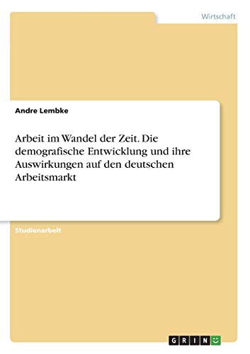 Arbeit im Wandel der Zeit. Die demografische Entwicklung und ihre Auswirkungen auf den deutschen Arbeitsmarkt