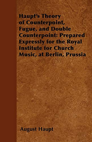 Haupt's Theory of Counterpoint, Fugue, and Double Counterpoint: Prepared Expressly for the Royal Institute for Church Music, at Berlin, Prussia