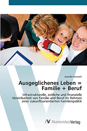 Ausgeglichenes Leben = Familie + Beruf: Infrastrukturelle, zeitliche und finanzielle Vereinbarkeit von Familie und Beruf im Rahmen einer zukunftsorientierten Familienpolitik