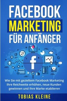 Facebook Marketing für Anfänger: Wie Sie mit gezieltem Facebook Marketing Ihre Reichweite erhöhen, neue Kunden gewinnen und Ihre Marke etablieren.
