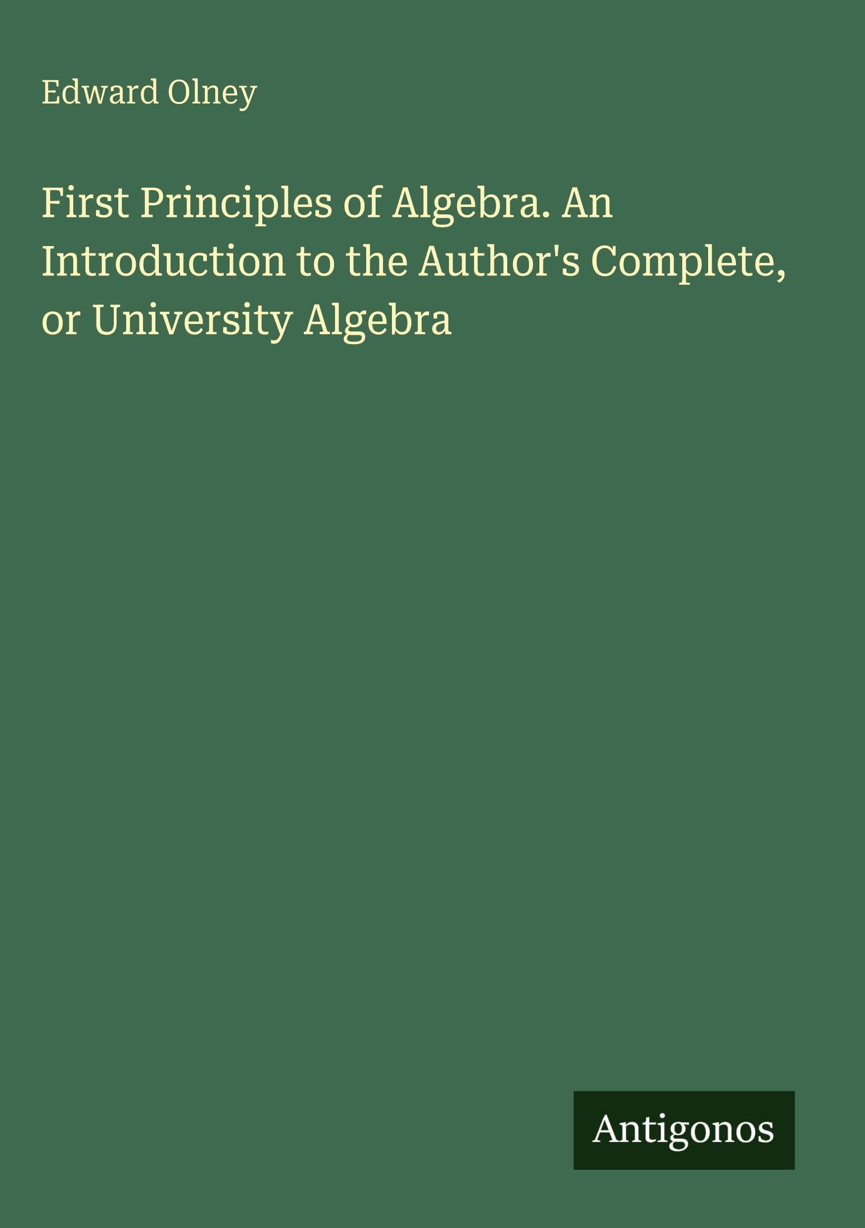 First Principles of Algebra. An Introduction to the Author's Complete, or University Algebra