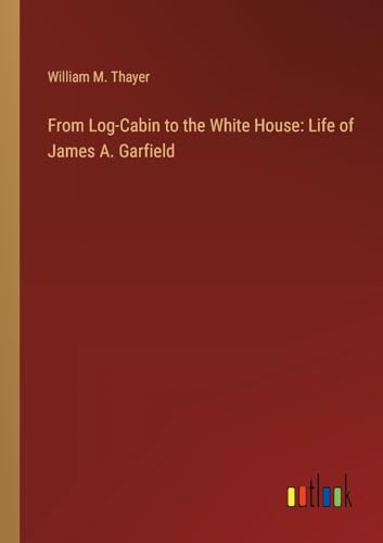 From Log-Cabin to the White House: Life of James A. Garfield