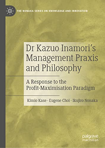 Dr Kazuo Inamori’s Management Praxis and Philosophy: A Response to the Profit-Maximisation Paradigm (The Nonaka Series on Knowledge and Innovation)